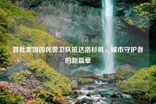 首批美国国民警卫队抵达洛杉矶，城市守护者的新篇章
