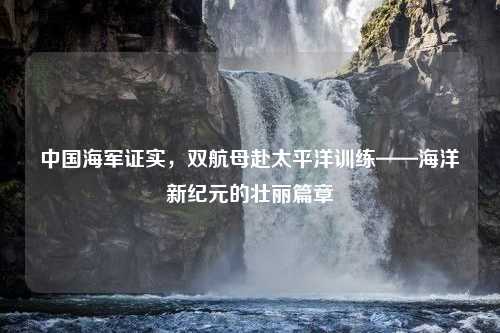 中国海军证实，双航母赴太平洋训练——海洋新纪元的壮丽篇章