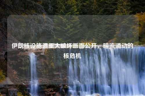 伊朗核设施遭重大破坏画面公开，暗流涌动的核危机