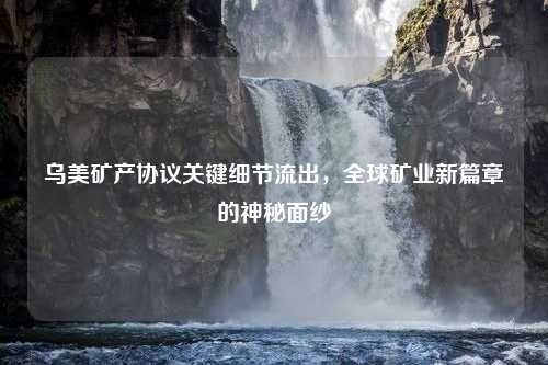 乌美矿产协议关键细节流出，全球矿业新篇章的神秘面纱