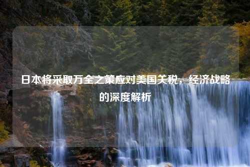 日本将采取万全之策应对美国关税，经济战略的深度解析