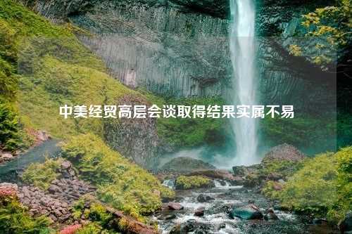 中美经贸高层会谈取得结果实属不易