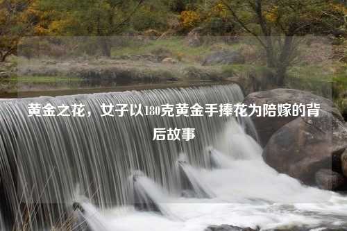 黄金之花，女子以180克黄金手捧花为陪嫁的背后故事