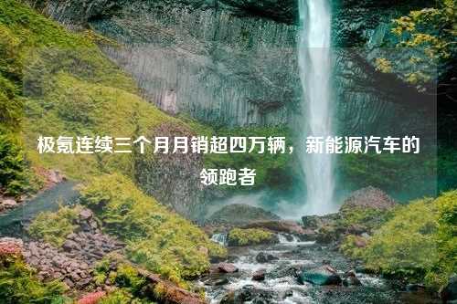 极氪连续三个月月销超四万辆，新能源汽车的领跑者